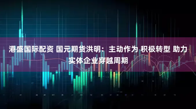 港盛国际配资 国元期货洪明：主动作为 积极转型 助力实体企业穿越周期