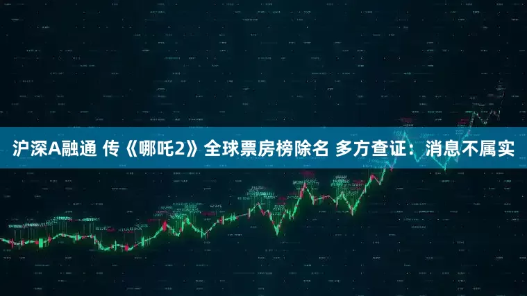 沪深A融通 传《哪吒2》全球票房榜除名 多方查证：消息不属实