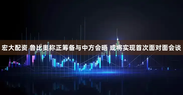 宏大配资 鲁比奥称正筹备与中方会晤 或将实现首次面对面会谈
