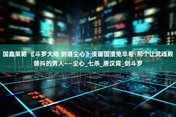 国鑫策略 《斗罗大陆 剑道尘心》漫画国漫免非看-那个让武魂殿颤抖的男人——尘心_七杀_唐汉霄_剑斗罗
