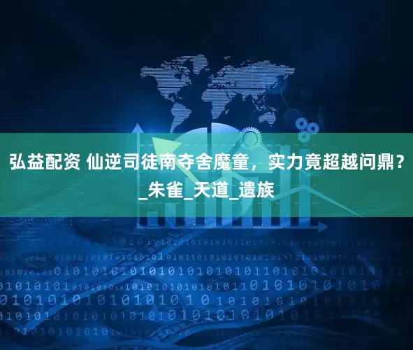 弘益配资 仙逆司徒南夺舍魔童，实力竟超越问鼎？_朱雀_天道_遗族