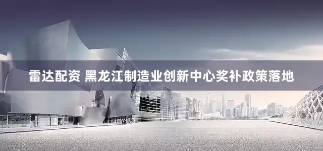 雷达配资 黑龙江制造业创新中心奖补政策落地