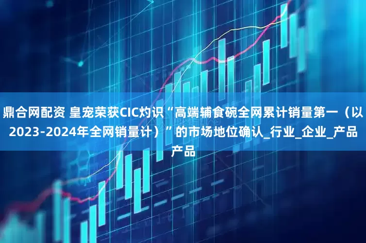 鼎合网配资 皇宠荣获CIC灼识“高端辅食碗全网累计销量第一（以2023-2024年全网销量计）”的市场地位确认_行业_企业_产品