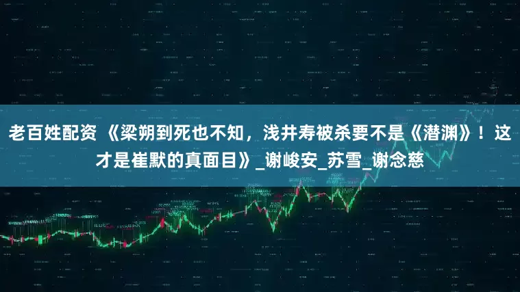 老百姓配资 《梁朔到死也不知，浅井寿被杀要不是《潜渊》！这才是崔默的真面目》_谢峻安_苏雪_谢念慈