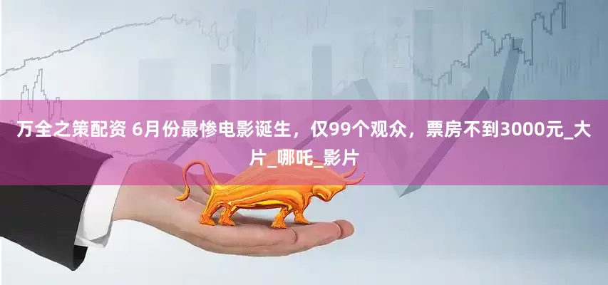 万全之策配资 6月份最惨电影诞生，仅99个观众，票房不到3000元_大片_哪吒_影片
