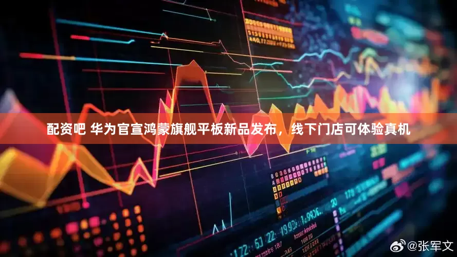 配资吧 华为官宣鸿蒙旗舰平板新品发布，线下门店可体验真机