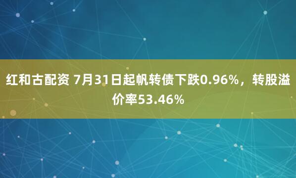 红和古配资 7月31日起帆转债下跌0.96%，转股溢价率53.46%