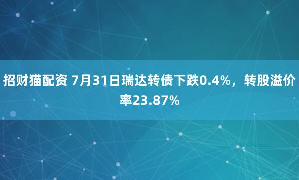 招财猫配资 7月31日瑞达转债下跌0.4%，转股溢价率23.87%