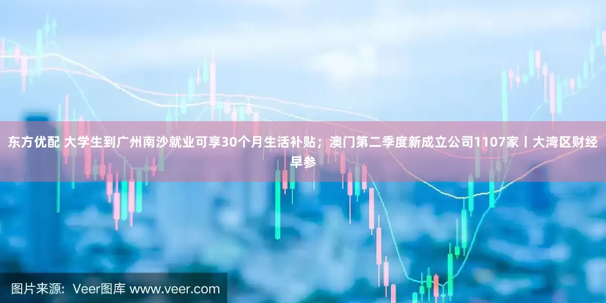 东方优配 大学生到广州南沙就业可享30个月生活补贴；澳门第二季度新成立公司1107家丨大湾区财经早参