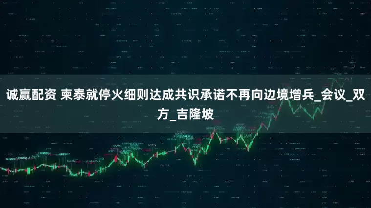 诚赢配资 柬泰就停火细则达成共识承诺不再向边境增兵_会议_双方_吉隆坡