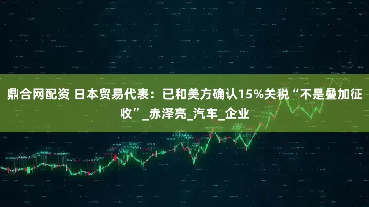 鼎合网配资 日本贸易代表：已和美方确认15%关税“不是叠加征收”_赤泽亮_汽车_企业