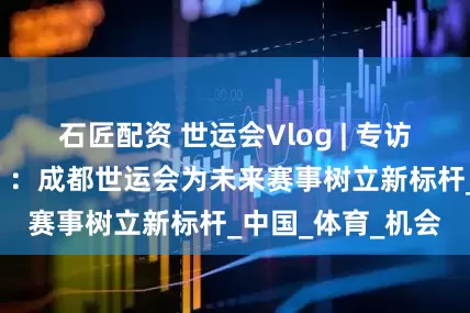 石匠配资 世运会Vlog | 专访世运会“掌门人”：成都世运会为未来赛事树立新标杆_中国_体育_机会