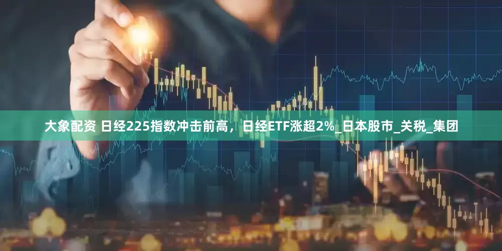 大象配资 日经225指数冲击前高，日经ETF涨超2%_日本股市_关税_集团