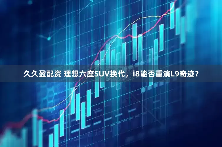 久久盈配资 理想六座SUV换代，i8能否重演L9奇迹？