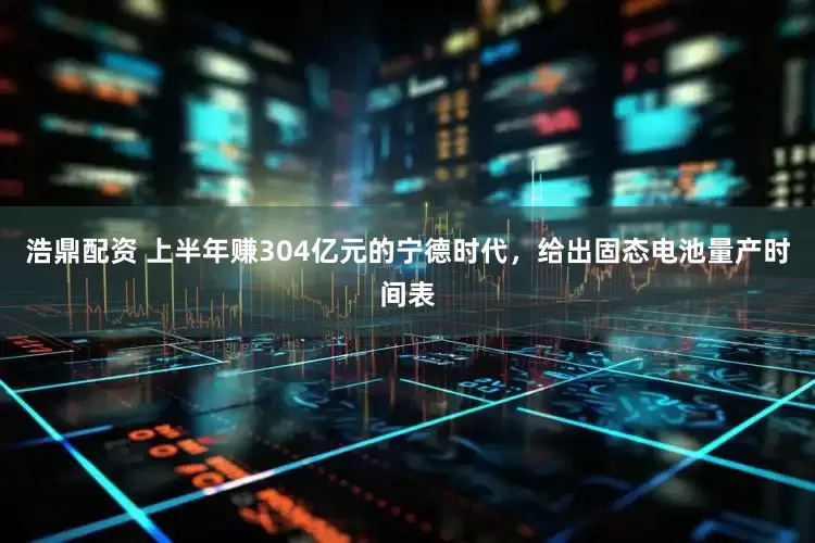 浩鼎配资 上半年赚304亿元的宁德时代，给出固态电池量产时间表