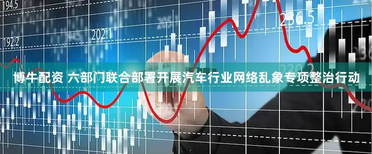 博牛配资 六部门联合部署开展汽车行业网络乱象专项整治行动