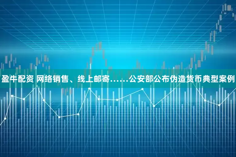 盈牛配资 网络销售、线上邮寄……公安部公布伪造货币典型案例